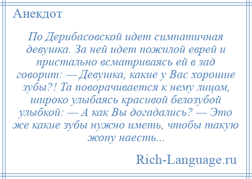 
    По Дерибасовской идет симпатичная девушка. За ней идет пожилой еврей и пристально всматриваясь ей в зад говорит: — Девушка, какие у Вас хорошие зубы?! Та поворачивается к нему лицом, широко улыбаясь красивой белозубой улыбкой: — А как Вы догадались? — Это же какие зубы нужно иметь, чтобы такую жопу наесть...