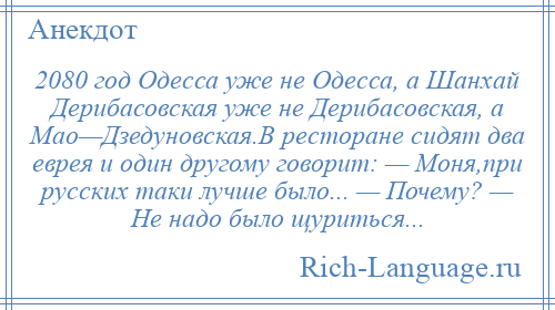 
    2080 год Одесса уже не Одесса, а Шанхай Дерибасовская уже не Дерибасовская, а Мао—Дзедуновская.В ресторане сидят два еврея и один другому говорит: — Моня,при русских таки лучше было... — Почему? — Не надо было щуриться...