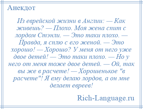 
    Из еврейской жизни в Англии: — Как живешь? — Плохо. Моя жена спит с лордом Стэнли. — Это таки плохо. — Правда, я сплю с его женой. — Это хорошо! — Хорошо? У меня от него уже двое детей! — Это таки плохо. — Но у него от меня тоже двое детей. — Ой, так вы же в расчете! — Хорошенькое в расчете ! Я ему делаю лордов, а он мне делает евреев!