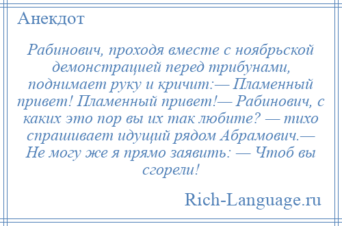 
    Рабинович, проходя вместе с ноябрьской демонстрацией перед трибунами, поднимает руку и кричит:— Пламенный привет! Пламенный привет!— Рабинович, с каких это пор вы их так любите? — тихо спрашивает идущий рядом Абрамович.— Не могу же я прямо заявить: — Чтоб вы сгорели!