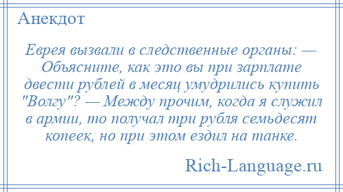 
    Еврея вызвали в следственные органы: — Объясните, как это вы при зарплате двести рублей в месяц умудрились купить Волгу ? — Между прочим, когда я служил в армии, то получал три рубля семьдесят копеек, но при этом ездил на танке.