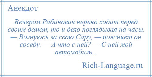 
    Вечером Рабинович нервно ходит перед своим домом, то и дело поглядывая на часы. — Волнуюсь за свою Сару, — поясняет он соседу. — А что с ней? — С ней мой автомобиль...
