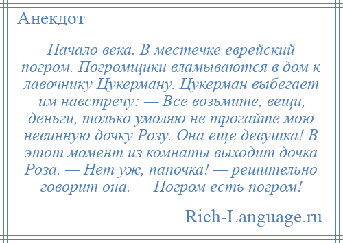 
    Начало века. В местечке еврейский погром. Погромщики вламываются в дом к лавочнику Цукерману. Цукерман выбегает им навстречу: — Все возьмите, вещи, деньги, только умоляю не трогайте мою невинную дочку Розу. Она еще девушка! В этот момент из комнаты выходит дочка Роза. — Нет уж, папочка! — решительно говорит она. — Погром есть погром!