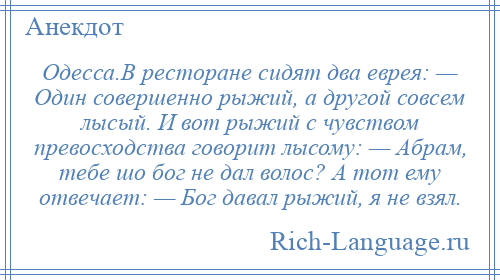 
    Одесса.В ресторане сидят два еврея: — Один совершенно рыжий, а другой совсем лысый. И вот рыжий с чувством превосходства говорит лысому: — Абрам, тебе шо бог не дал волос? А тот ему отвечает: — Бог давал рыжий, я не взял.