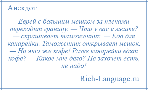 
    Еврей с большим мешком за плечами переходит границу. — Что у вас в мешке? — спрашивает таможенник. — Еда для канарейки. Таможенник открывает мешок. — Но это же кофе! Разве канарейки едят кофе? — Какое мне дело? Не захочет есть, не надо!