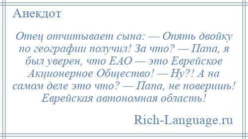 
    Отец отчитывает сына: — Опять двойку по географии получил! За что? — Папа, я был уверен, что ЕАО — это Еврейское Акционерное Общество! — Ну?! А на самом деле это что? — Папа, не поверишь! Еврейская автономная область!