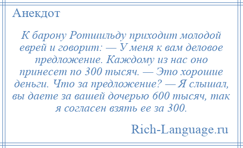 
    К барону Ротшильду приходит молодой еврей и говорит: — У меня к вам деловое предложение. Каждому из нас оно принесет по 300 тысяч. — Это хорошие деньги. Что за предложение? — Я слышал, вы даете за вашей дочерью 600 тысяч, так я согласен взять ее за 300.