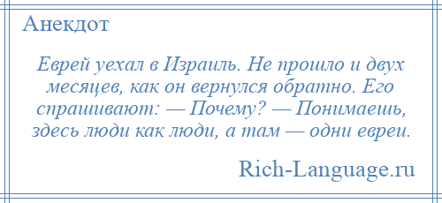 
    Еврей уехал в Израиль. Не прошло и двух месяцев, как он вернулся обратно. Его спрашивают: — Почему? — Понимаешь, здесь люди как люди, а там — одни евреи.