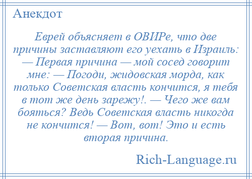 
    Еврей объясняет в ОВИРе, что две причины заставляют его уехать в Израиль: — Первая причина — мой сосед говорит мне: — Погоди, жидовская морда, как только Советская власть кончится, я тебя в тот же день зарежу!. — Чего же вам бояться? Ведь Советская власть никогда не кончится! — Вот, вот! Это и есть вторая причина.