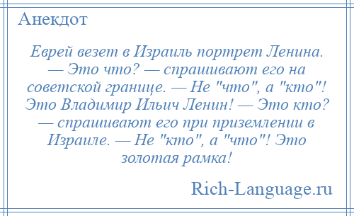 
    Еврей везет в Израиль портрет Ленина. — Это что? — спрашивают его на советской границе. — Не что , а кто ! Это Владимир Ильич Ленин! — Это кто? — спрашивают его при приземлении в Израиле. — Не кто , а что ! Это золотая рамка!