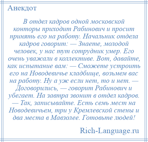 
    В отдел кадров одной московской конторы приходит Рабинович и просит принять его на работу. Начальник отдела кадров говорит: — Знаете, молодой человек, у нас тут сотрудник умер. Его очень уважали в коллективе. Вот, давайте, как испытание вам: — Сможете устроить его на Новодевичье кладбище, возьмем вас на работу. Ну а уж если нет, то и нет. — Договорились, — говорит Рабинович и убегает. На завтра звонит в отдел кадров. — Так, записывайте. Есть семь мест на Новодевичьем, три у Кремлевской стены и два места в Мавзолее. Готовьте людей!
