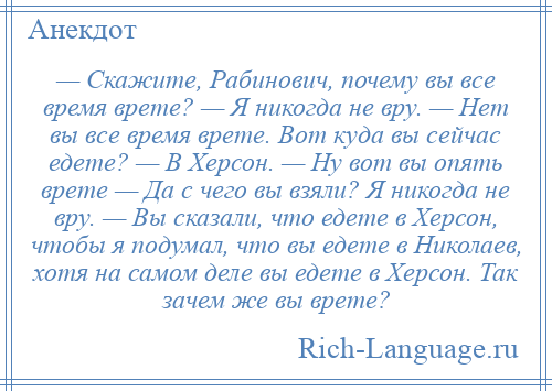 
    — Скажите, Рабинович, почему вы все время врете? — Я никогда не вру. — Нет вы все время врете. Вот куда вы сейчас едете? — В Херсон. — Ну вот вы опять врете — Да с чего вы взяли? Я никогда не вру. — Вы сказали, что едете в Херсон, чтобы я подумал, что вы едете в Николаев, хотя на самом деле вы едете в Херсон. Так зачем же вы врете?