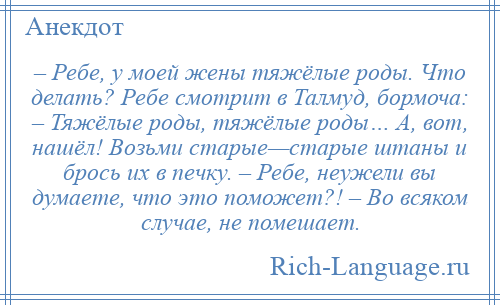 
    – Ребе, у моей жены тяжёлые роды. Что делать? Ребе смотрит в Талмуд, бормоча: – Тяжёлые роды, тяжёлые роды… А, вот, нашёл! Возьми старые—старые штаны и брось их в печку. – Ребе, неужели вы думаете, что это поможет?! – Во всяком случае, не помешает.