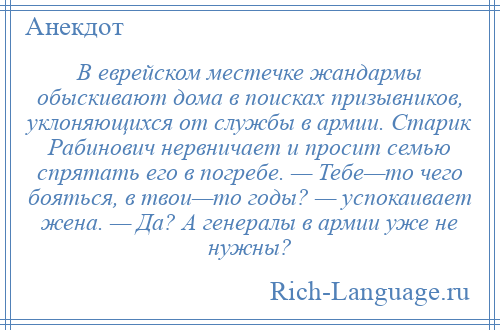 
    В еврейском местечке жандармы обыскивают дома в поисках призывников, уклоняющихся от службы в армии. Старик Рабинович нервничает и просит семью спрятать его в погребе. — Тебе—то чего бояться, в твои—то годы? — успокаивает жена. — Да? А генералы в армии уже не нужны?