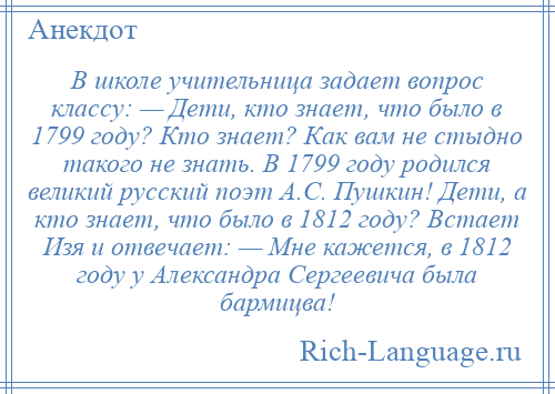 
    В школе учительница задает вопрос классу: — Дети, кто знает, что было в 1799 году? Кто знает? Как вам не стыдно такого не знать. В 1799 году родился великий русский поэт А.С. Пушкин! Дети, а кто знает, что было в 1812 году? Встает Изя и отвечает: — Мне кажется, в 1812 году у Александра Сергеевича была бармицва!