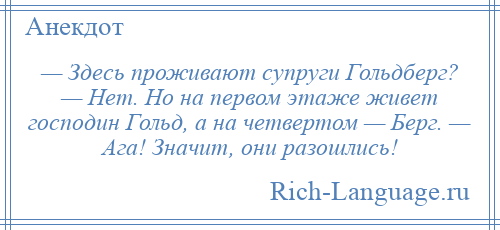 
    — Здесь проживают супруги Гольдберг? — Нет. Но на первом этаже живет господин Гольд, а на четвертом — Берг. — Ага! Значит, они разошлись!