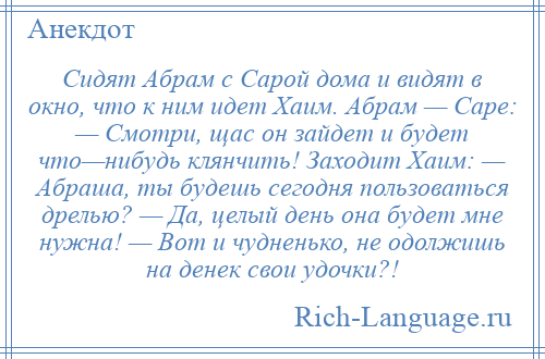 
    Сидят Абрам с Сарой дома и видят в окно, что к ним идет Хаим. Абрам — Саре: — Смотри, щас он зайдет и будет что—нибудь клянчить! Заходит Хаим: — Абраша, ты будешь сегодня пользоваться дрелью? — Да, целый день она будет мне нужна! — Вот и чудненько, не одолжишь на денек свои удочки?!