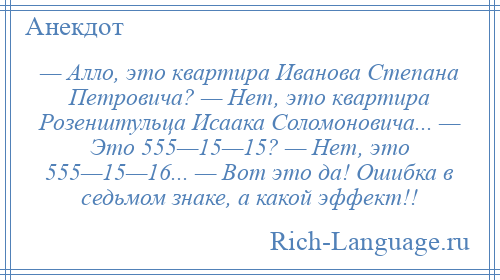 
    — Алло, это квартира Иванова Степана Петровича? — Нет, это квартира Розенштульца Исаака Соломоновича... — Это 555—15—15? — Нет, это 555—15—16... — Вот это да! Ошибка в седьмом знаке, а какой эффект!!