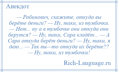 
    — Рабинович, скажите, откуда вы берёте деньги? — Ну, таки, из тумбочки. — Нет... ну а в тумбочке они откуда они берутся? — Ну, таки, Сара кладёт... — А Сара откуда берёт деньги? — Ну, таки, я даю... — Так вы—то откуда их берёте?? — Ну, таки, из тумбочки!