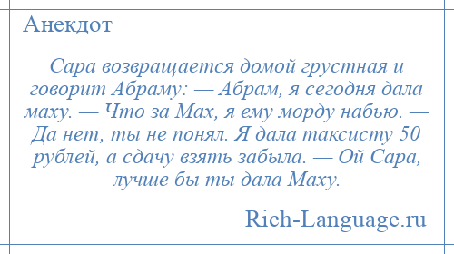 
    Сара возвращается домой грустная и говорит Абраму: — Абрам, я сегодня дала маху. — Что за Мах, я ему морду набью. — Да нет, ты не понял. Я дала таксисту 50 рублей, а сдачу взять забыла. — Ой Сара, лучше бы ты дала Маху.