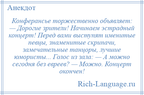 
    Конферансье торжественно объявляет: — Дорогие зрители! Начинаем эстрадный концерт! Перед вами выступят именитые певцы, знаменитые скрипачи, замечательные танцоры, лучшие юмористы... Голос из зала: — А можно сегодня без евреев? — Можно. Концерт окончен!