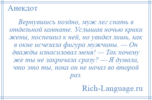 
    Вернувшись поздно, муж лег спать в отдельной комнате. Услышав ночью крики жены, поспешил к ней, но увидел лишь, как в окне исчезала фигура мужчины. — Он дважды изнасиловал меня! — Так почему же ты не закричала сразу? — Я думала, что это ты, пока он не начал во второй раз.