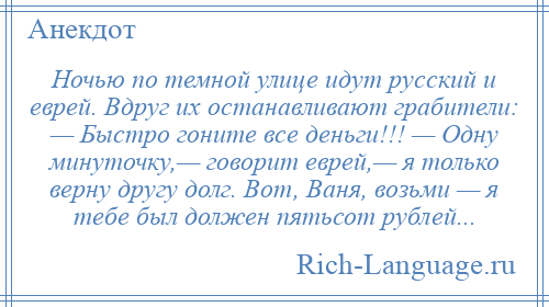 
    Ночью по темной улице идут русский и еврей. Вдруг их останавливают грабители: — Быстро гоните все деньги!!! — Одну минуточку,— говорит еврей,— я только верну другу долг. Вот, Ваня, возьми — я тебе был должен пятьсот рублей...