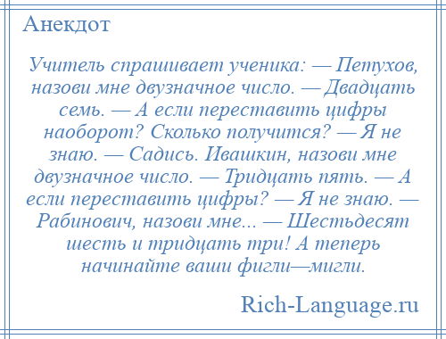 
    Учитель спрашивает ученика: — Петухов, назови мне двузначное число. — Двадцать семь. — А если переставить цифры наоборот? Сколько получится? — Я не знаю. — Садись. Ивашкин, назови мне двузначное число. — Тридцать пять. — А если переставить цифры? — Я не знаю. — Рабинович, назови мне... — Шестьдесят шесть и тридцать три! А теперь начинайте ваши фигли—мигли.