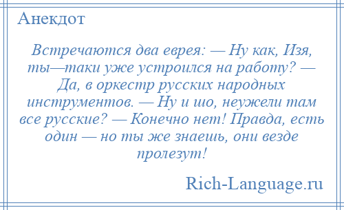 
    Встречаются два еврея: — Ну как, Изя, ты—таки уже устроился на работу? — Да, в оркестр русских народных инструментов. — Ну и шо, неужели там все русские? — Конечно нет! Правда, есть один — но ты же знаешь, они везде пролезут!