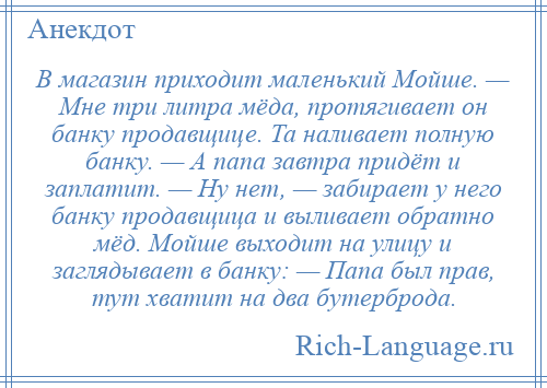 
    В магазин приходит маленький Мойше. — Мне три литра мёда, протягивает он банку продавщице. Та наливает полную банку. — А папа завтра придёт и заплатит. — Ну нет, — забирает у него банку продавщица и выливает обратно мёд. Мойше выходит на улицу и заглядывает в банку: — Папа был прав, тут хватит на два бутерброда.