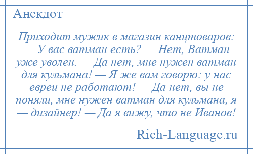 
    Приходит мужик в магазин канцтоваров: — У вас ватман есть? — Нет, Ватман уже уволен. — Да нет, мне нужен ватман для кульмана! — Я же вам говорю: у нас евреи не работают! — Да нет, вы не поняли, мне нужен ватман для кульмана, я — дизайнер! — Да я вижу, что не Иванов!