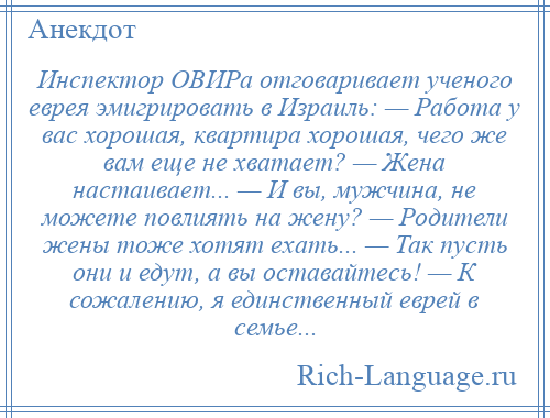 
    Инспектор ОВИРа отговаривает ученого еврея эмигрировать в Израиль: — Работа у вас хорошая, квартира хорошая, чего же вам еще не хватает? — Жена настаивает... — И вы, мужчина, не можете повлиять на жену? — Родители жены тоже хотят ехать... — Так пусть они и едут, а вы оставайтесь! — К сожалению, я единственный еврей в семье...