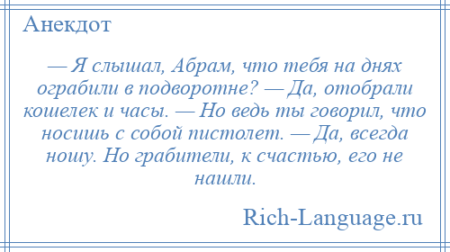 
    — Я слышал, Абрам, что тебя на днях ограбили в подворотне? — Да, отобрали кошелек и часы. — Но ведь ты говорил, что носишь с собой пистолет. — Да, всегда ношу. Но грабители, к счастью, его не нашли.