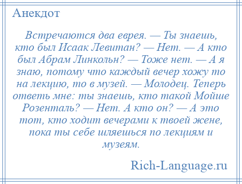 
    Встречаются два еврея. — Ты знаешь, кто был Исаак Левитан? — Нет. — А кто был Абрам Линкольн? — Тоже нет. — А я знаю, потому что каждый вечер хожу то на лекцию, то в музей. — Молодец. Теперь ответь мне: ты знаешь, кто такой Мойше Розенталь? — Нет. А кто он? — А это тот, кто ходит вечерами к твоей жене, пока ты себе шляешься по лекциям и музеям.