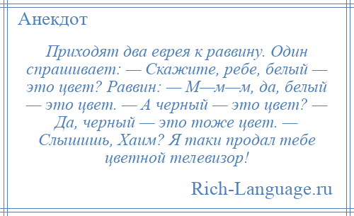 
    Приходят два еврея к раввину. Один спрашивает: — Скажите, ребе, белый — это цвет? Раввин: — М—м—м, да, белый — это цвет. — А черный — это цвет? — Да, черный — это тоже цвет. — Слышишь, Хаим? Я таки продал тебе цветной телевизор!