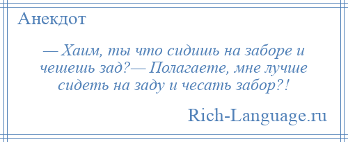 
    — Хаим, ты что сидишь на заборе и чешешь зад?— Полагаете, мне лучше сидеть на заду и чесать забор?!