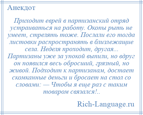 
    Приходит еврей в партизанский отряд устраиваться на работу. Окопы рыть не умеет, стрелять тоже. Послали его тогда листовки распространять в близлежащие села. Неделя проходит, другая... Партизаны уже за упокой выпили, но вдруг он появился весь обросший, грязный, но живой. Подходит к партизанам, достает скомканные деньги и бросает на стол со словами: — Чтобы я еще раз с таким товаром связался!..