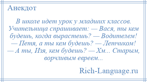 
    В школе идет урок у младших классов. Учительница спрашивает: — Вася, ты кем будешь, когда вырастешь? — Водителем! — Петя, а ты кем будешь? — Летчиком! — А ты, Изя, кем будешь? — Хм... Старым, ворчливым евреем...