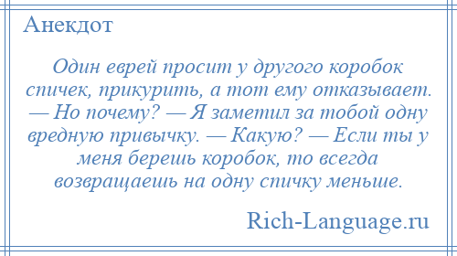 
    Один еврей просит у другого коробок спичек, прикурить, а тот ему отказывает. — Hо почему? — Я заметил за тобой одну вредную привычку. — Какую? — Если ты у меня берешь коробок, то всегда возвращаешь на одну спичку меньше.