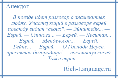 
    В поезде идет разговор о знаменитых людях. Участвующий в разговоре еврей повсюду видит своих . — Эйнштейн... — Еврей. — Спиноза... — Еврей. — Левитан... — Еврей. — Мендельсон... — Еврей. — Гейне... — Еврей. — О Господи Исусе, пресвятая богородица! — воскликнул сосед. — Тоже евреи.