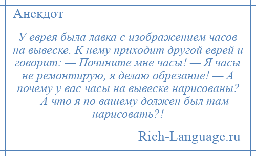 
    У еврея была лавка с изображением часов на вывеске. К нему приходит другой еврей и говорит: — Почините мне часы! — Я часы не ремонтирую, я делаю обрезание! — А почему у вас часы на вывеске нарисованы? — А что я по вашему должен был там нарисовать?!