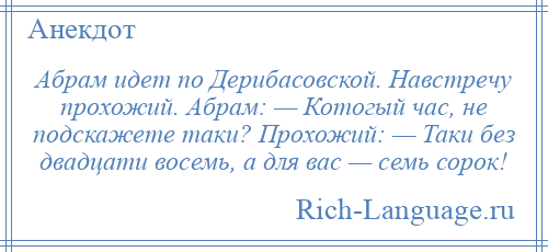 
    Абрам идет по Дерибасовской. Навстречу прохожий. Абрам: — Котогый час, не подскажете таки? Прохожий: — Таки без двадцати восемь, а для вас — семь сорок!