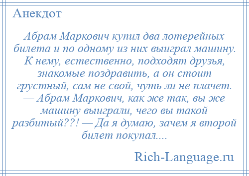 
    Абрам Маркович купил два лотерейных билета и по одному из них выиграл машину. К нему, естественно, подходят друзья, знакомые поздравить, а он стоит грустный, сам не свой, чуть ли не плачет. — Абрам Маркович, как же так, вы же машину выиграли, чего вы такой разбитый??! — Да я думаю, зачем я второй билет покупал....