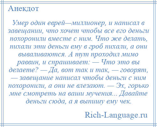 
    Умер один еврей—миллионер, и написал в завещании, что хочет чтобы все его деньги похоронили вместе с ним. Что же делать, пихали эти деньги ему в гроб пихали, а они вываливаются. А тут проходил мимо раввин, и спрашивает: — Что это вы делаете? — Да, вот так и так, — говорят, — завещание написал чтобы деньги с ним похоронили, а они не влезают. — Эх, горько мне смотреть на ваши мучения... Давайте деньги сюда, а я выпишу ему чек.