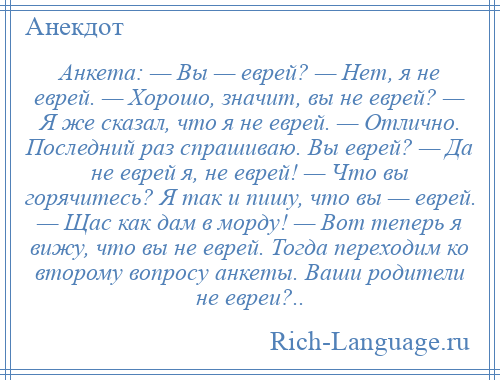 
    Анкета: — Вы — еврей? — Нет, я не еврей. — Хорошо, значит, вы не еврей? — Я же сказал, что я не еврей. — Отлично. Последний раз спрашиваю. Вы еврей? — Да не еврей я, не еврей! — Что вы горячитесь? Я так и пишу, что вы — еврей. — Щас как дам в морду! — Вот теперь я вижу, что вы не еврей. Тогда переходим ко второму вопросу анкеты. Ваши родители не евреи?..