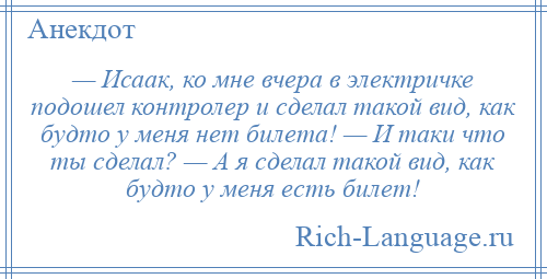 
    — Исаак, ко мне вчера в электричке подошел контролер и сделал такой вид, как будто у меня нет билета! — И таки что ты сделал? — А я сделал такой вид, как будто у меня есть билет!