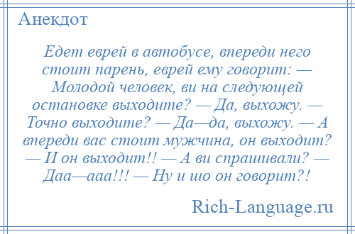 
    Едет еврей в автобусе, впереди него стоит парень, еврей ему говорит: — Молодой человек, ви на следующей остановке выходите? — Да, выхожу. — Точно выходите? — Да—да, выхожу. — А впереди вас стоит мужчина, он выходит? — И он выходит!! — А ви спрашивали? — Даа—ааа!!! — Ну и шо он говорит?!