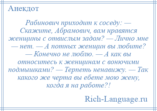 
    Рабинович приходит к соседу: — Скажите, Абрамович, вам нравятся женщины с отвислым задом? — Лично мне — нет. — А потных женщин вы любите? — Конечно не люблю. — А как вы относитесь к женщинам с вонючими подмышками? — Терпеть ненавижу. — Так какого же черта вы ебете мою жену, когда я на работе?!