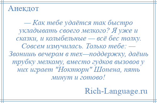 
    — Как тебе удаётся так быстро укладывать своего мелкого? Я уже и сказки, и колыбельные — всё бес толку. Совсем измучилась. Только тебе: — Звонишь вечером в тех—поддержку, даёшь трубку мелкому, вместо гудков вызовов у них играет Ноктюрн Шопена, пять минут и готово!