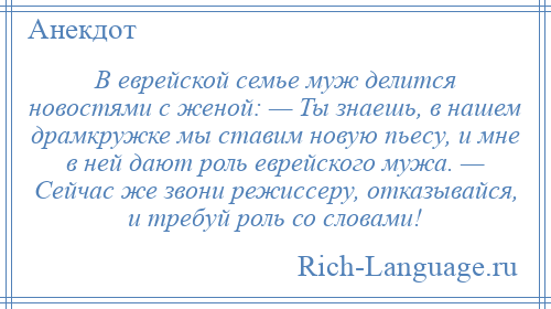 
    В еврейской семье муж делится новостями с женой: — Ты знаешь, в нашем драмкружке мы ставим новую пьесу, и мне в ней дают роль еврейского мужа. — Сейчас же звони режиссеру, отказывайся, и требуй роль со словами!